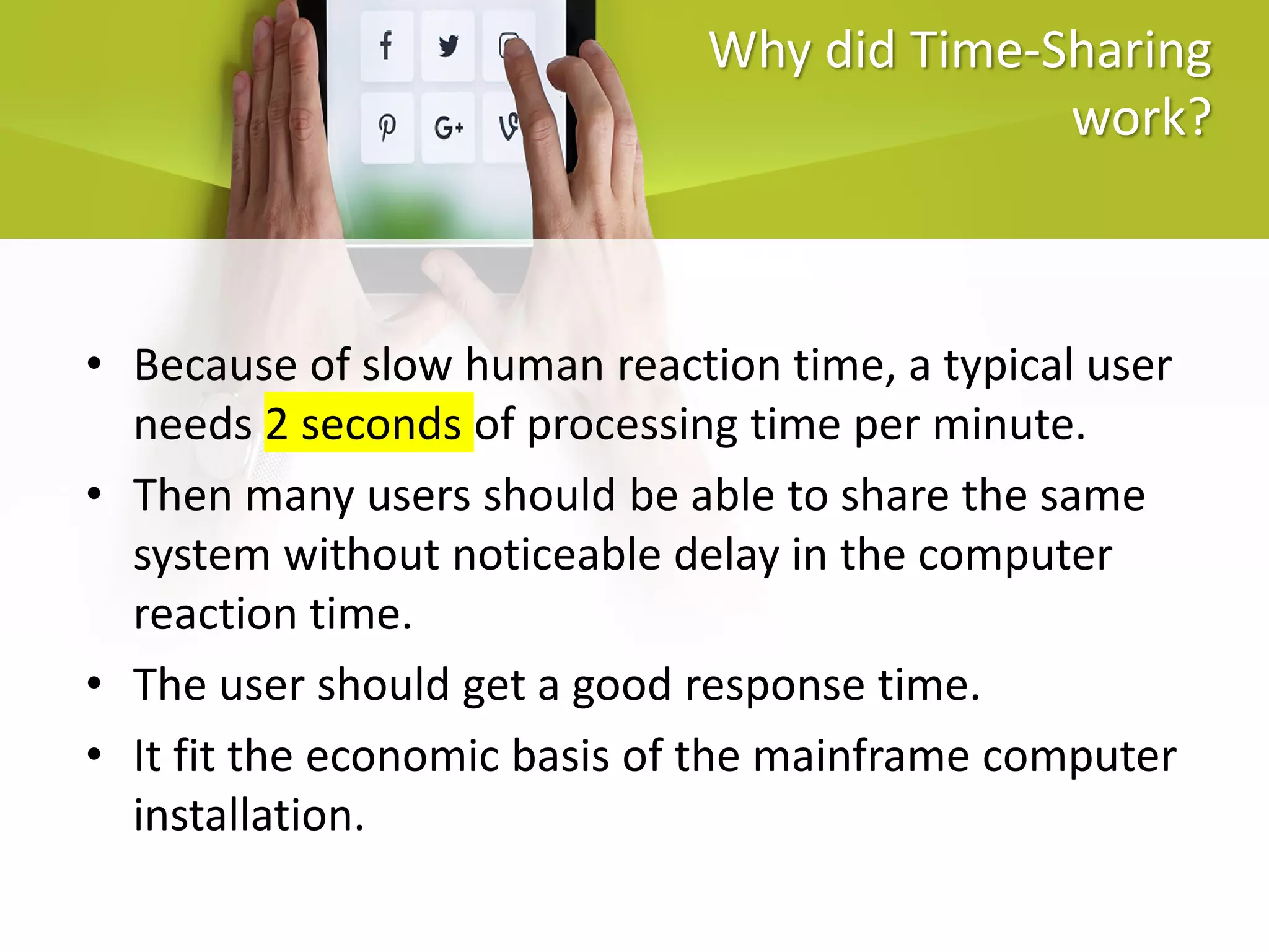 Why did Time-Sharing
work?
• Because of slow human reaction time, a typical user
needs 2 seconds of processing time per minute.
• Then many users should be able to share the same
system without noticeable delay in the computer
reaction time.
• The user should get a good response time.
• It fit the economic basis of the mainframe computer
installation.
 