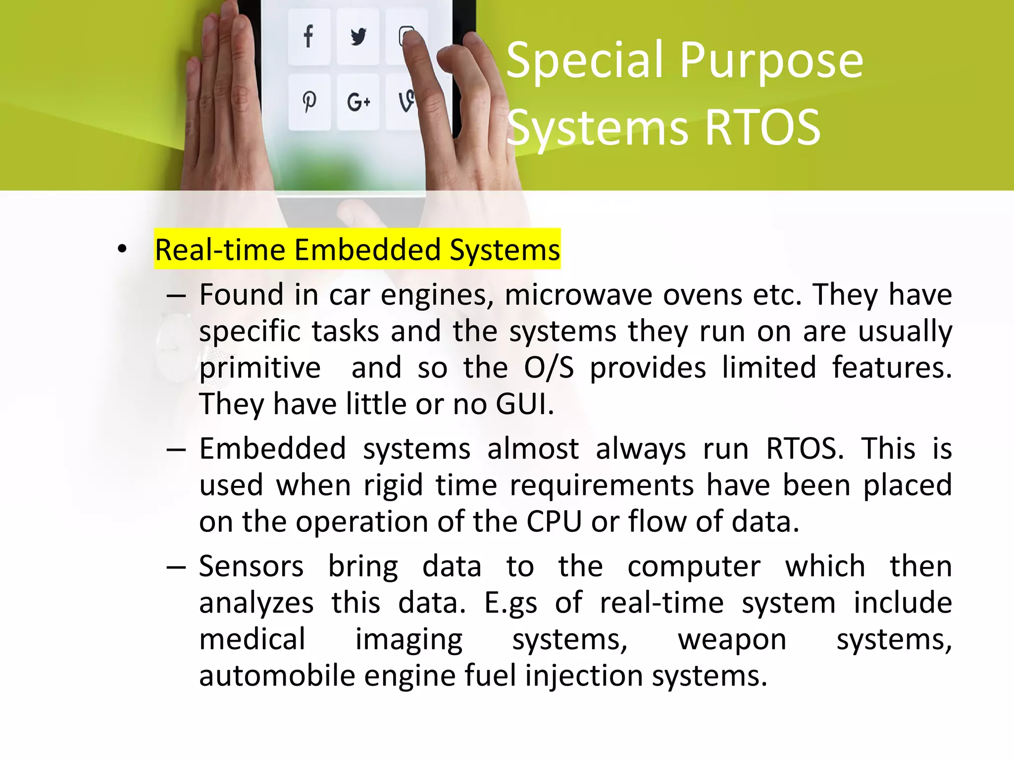 Special Purpose
Systems RTOS
• Real-time Embedded Systems
– Found in car engines, microwave ovens etc. They have
specific tasks and the systems they run on are usually
primitive and so the O/S provides limited features.
They have little or no GUI.
– Embedded systems almost always run RTOS. This is
used when rigid time requirements have been placed
on the operation of the CPU or flow of data.
– Sensors bring data to the computer which then
analyzes this data. E.gs of real-time system include
medical imaging systems, weapon systems,
automobile engine fuel injection systems.
 