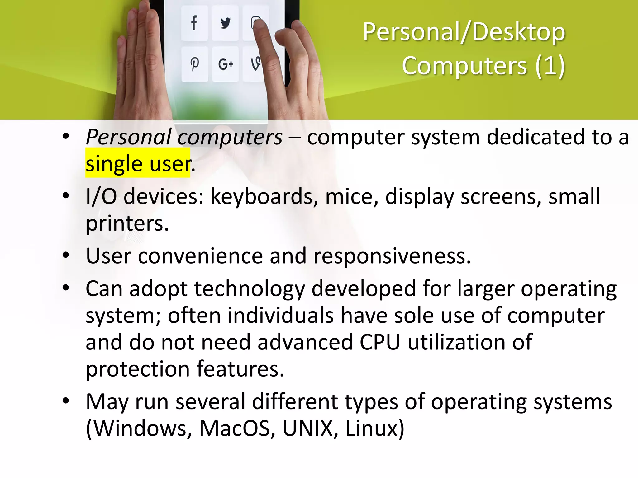 Personal/Desktop
Computers (1)
• Personal computers – computer system dedicated to a
single user.
• I/O devices: keyboards, mice, display screens, small
printers.
• User convenience and responsiveness.
• Can adopt technology developed for larger operating
system; often individuals have sole use of computer
and do not need advanced CPU utilization of
protection features.
• May run several different types of operating systems
(Windows, MacOS, UNIX, Linux)
 