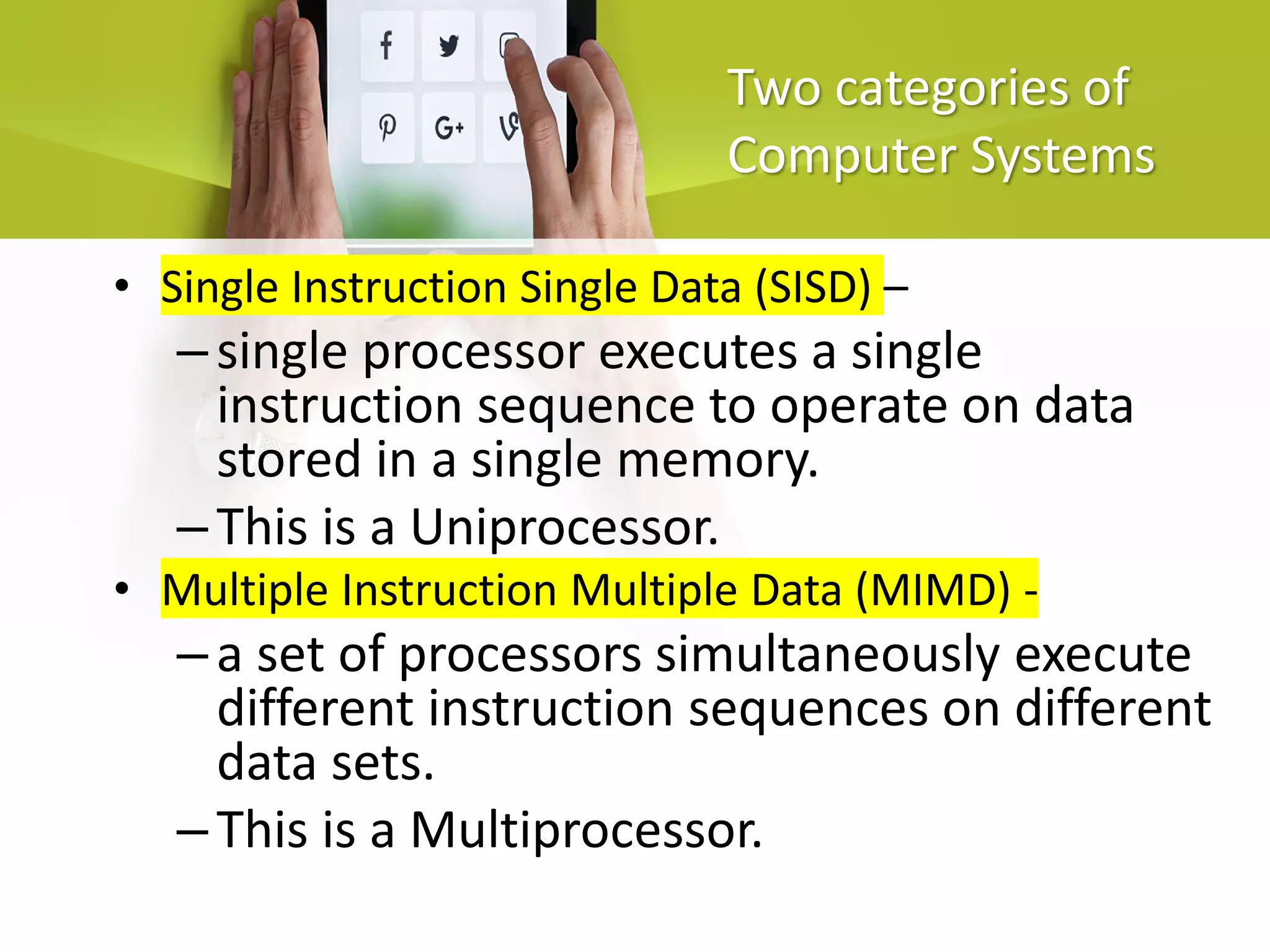 Two categories of
Computer Systems
• Single Instruction Single Data (SISD) –
–single processor executes a single
instruction sequence to operate on data
stored in a single memory.
–This is a Uniprocessor.
• Multiple Instruction Multiple Data (MIMD) -
–a set of processors simultaneously execute
different instruction sequences on different
data sets.
–This is a Multiprocessor.
 