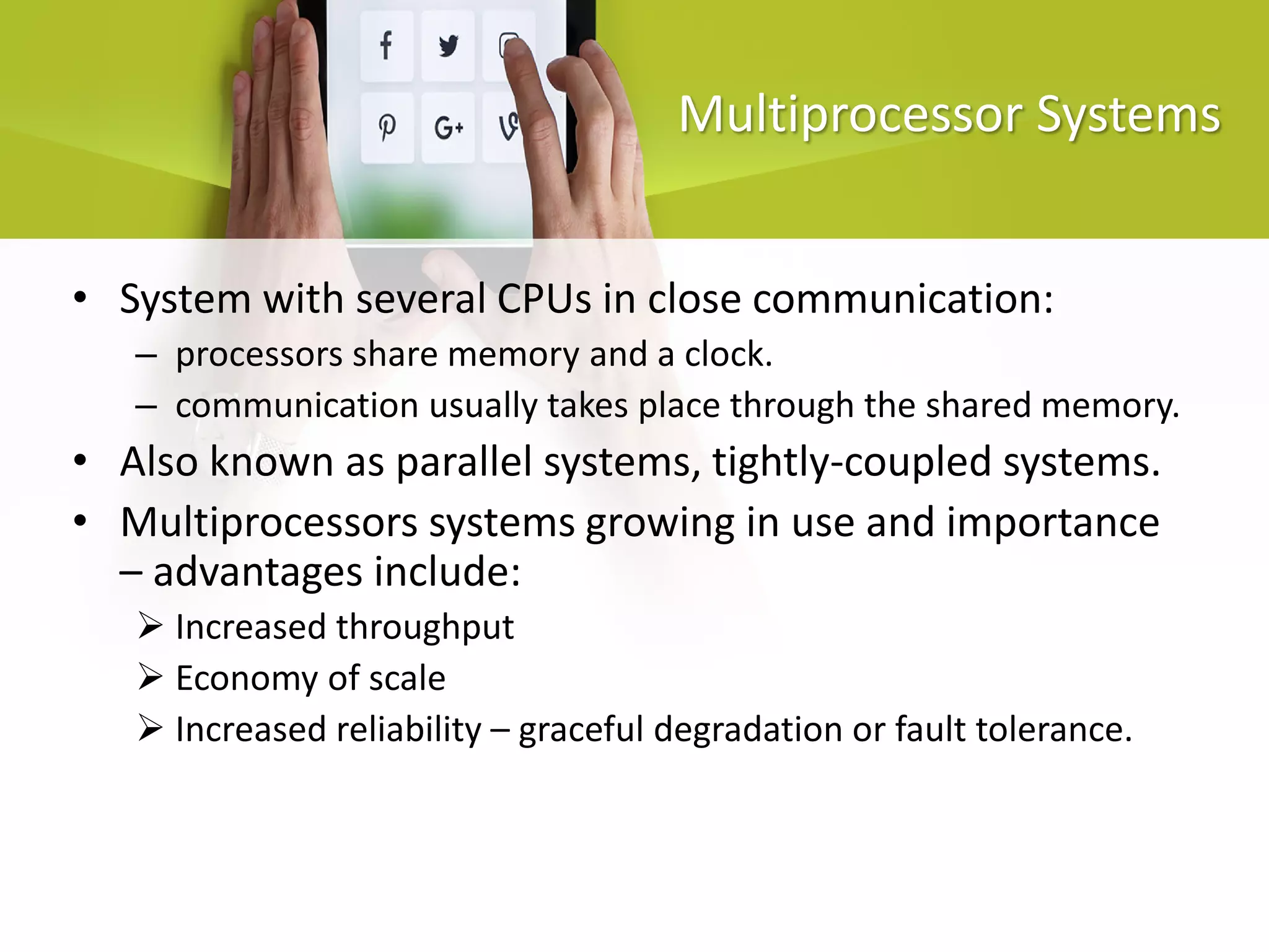 Multiprocessor Systems
• System with several CPUs in close communication:
– processors share memory and a clock.
– communication usually takes place through the shared memory.
• Also known as parallel systems, tightly-coupled systems.
• Multiprocessors systems growing in use and importance
– advantages include:
 Increased throughput
 Economy of scale
 Increased reliability – graceful degradation or fault tolerance.
 