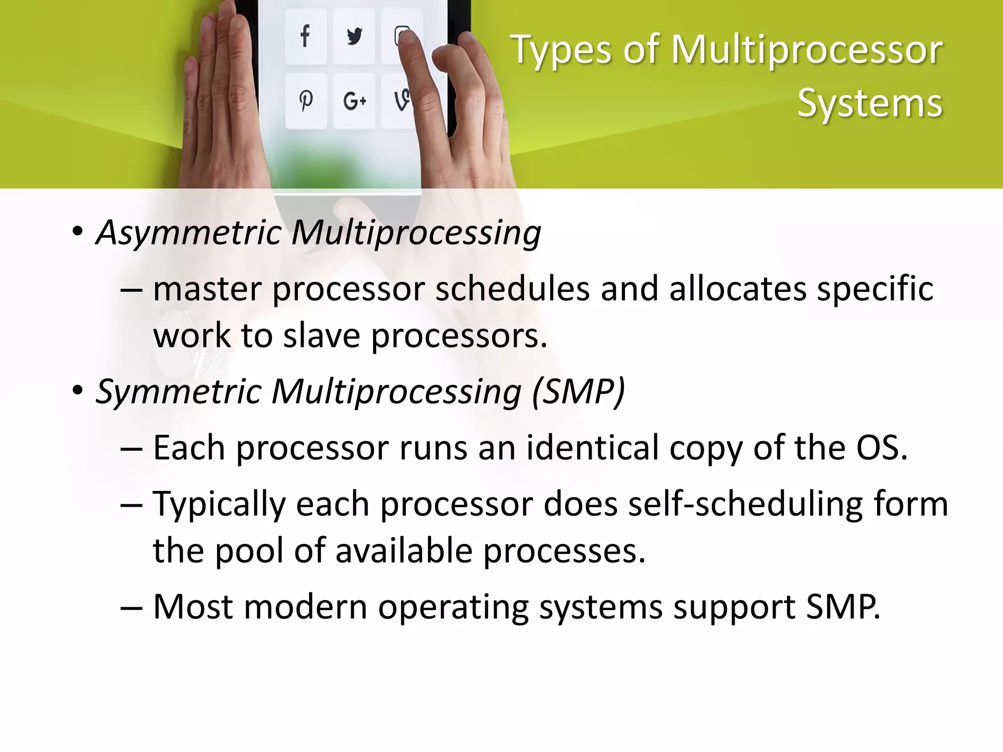 Types of Multiprocessor
Systems
• Asymmetric Multiprocessing
– master processor schedules and allocates specific
work to slave processors.
• Symmetric Multiprocessing (SMP)
– Each processor runs an identical copy of the OS.
– Typically each processor does self-scheduling form
the pool of available processes.
– Most modern operating systems support SMP.
 