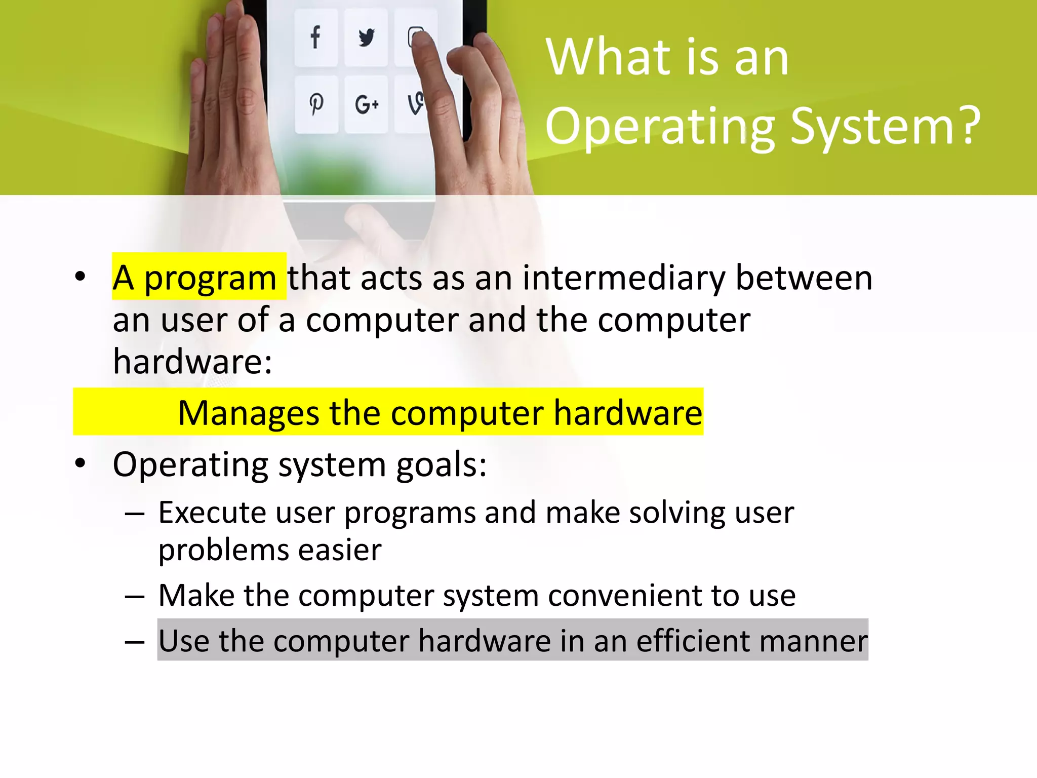 What is an
Operating System?
• A program that acts as an intermediary between
an user of a computer and the computer
hardware:
Manages the computer hardware
• Operating system goals:
– Execute user programs and make solving user
problems easier
– Make the computer system convenient to use
– Use the computer hardware in an efficient manner
 