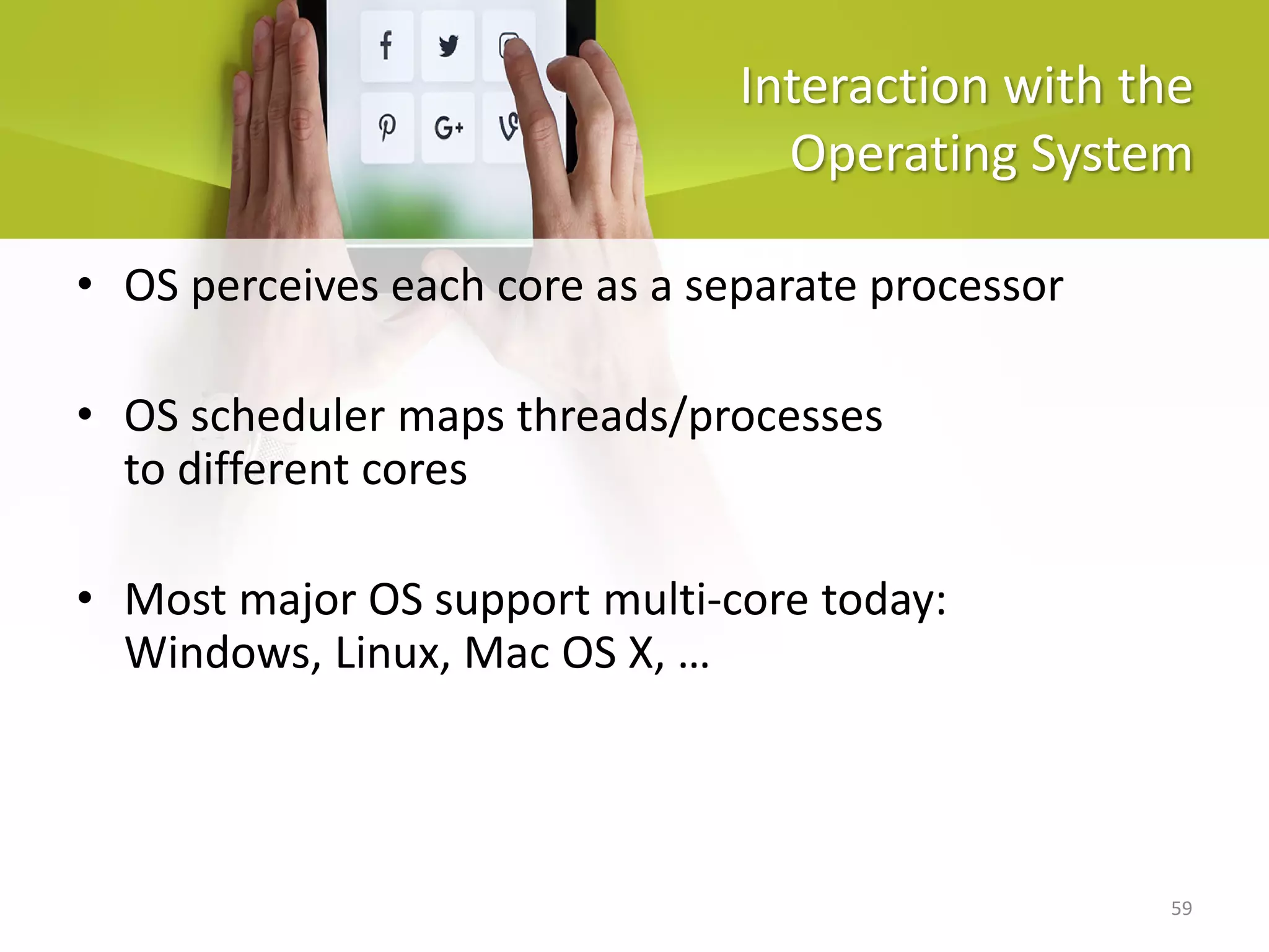 59
Interaction with the
Operating System
• OS perceives each core as a separate processor
• OS scheduler maps threads/processes
to different cores
• Most major OS support multi-core today:
Windows, Linux, Mac OS X, …
 