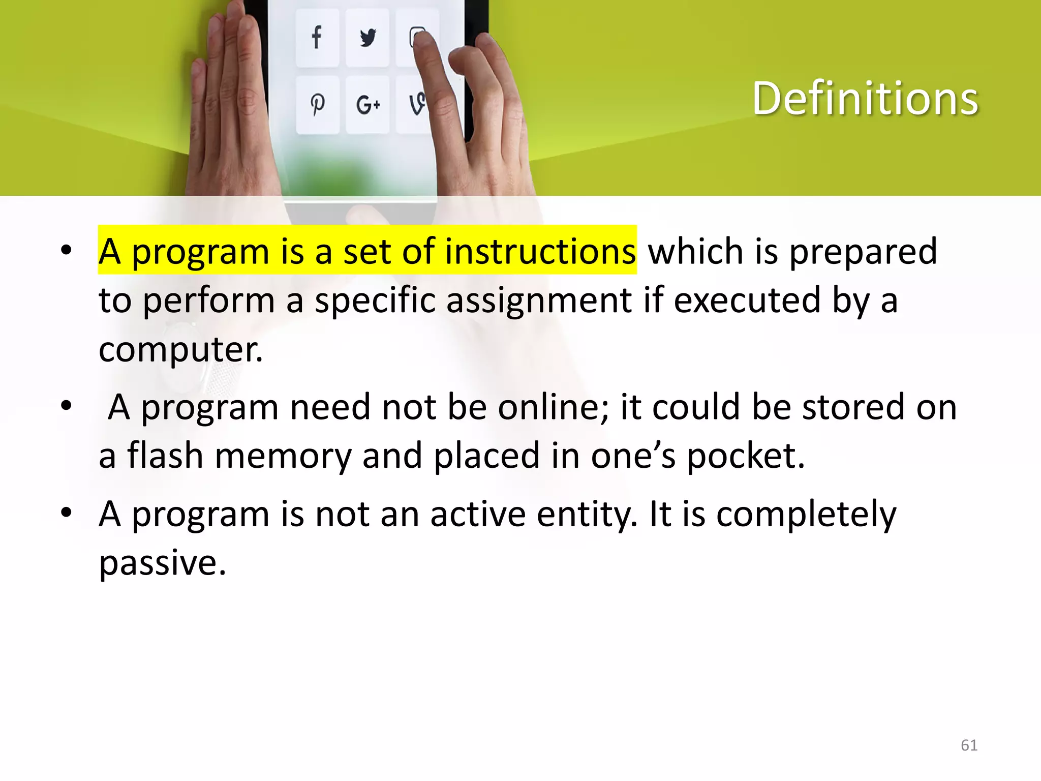 61
Definitions
• A program is a set of instructions which is prepared
to perform a specific assignment if executed by a
computer.
• A program need not be online; it could be stored on
a flash memory and placed in one’s pocket.
• A program is not an active entity. It is completely
passive.
 