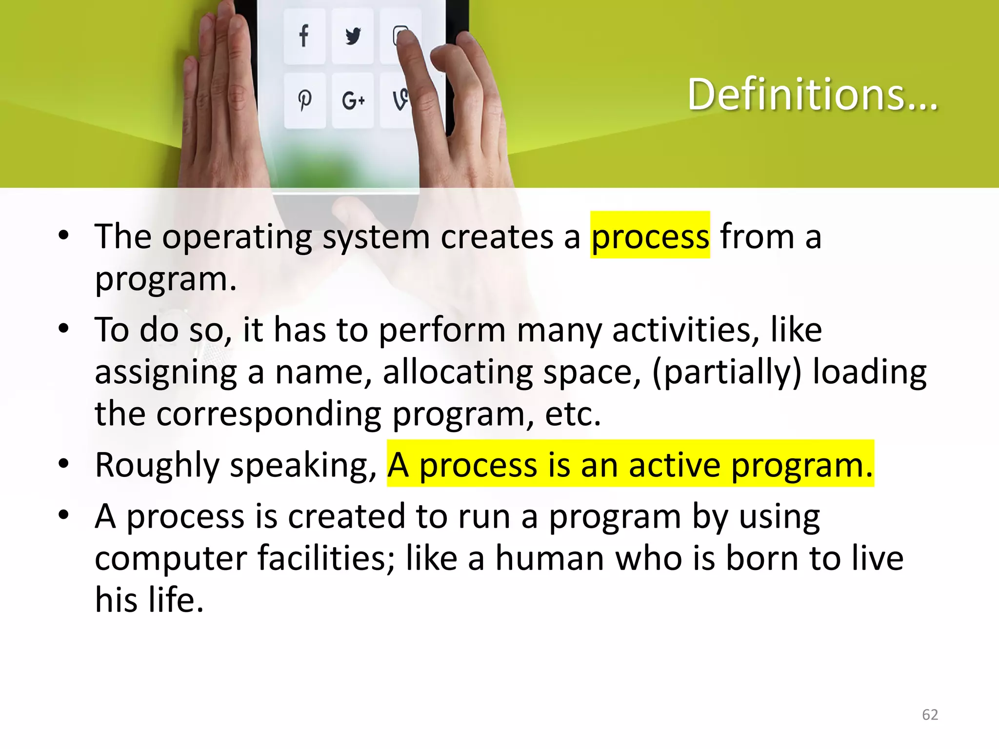 62
Definitions…
• The operating system creates a process from a
program.
• To do so, it has to perform many activities, like
assigning a name, allocating space, (partially) loading
the corresponding program, etc.
• Roughly speaking, A process is an active program.
• A process is created to run a program by using
computer facilities; like a human who is born to live
his life.
 