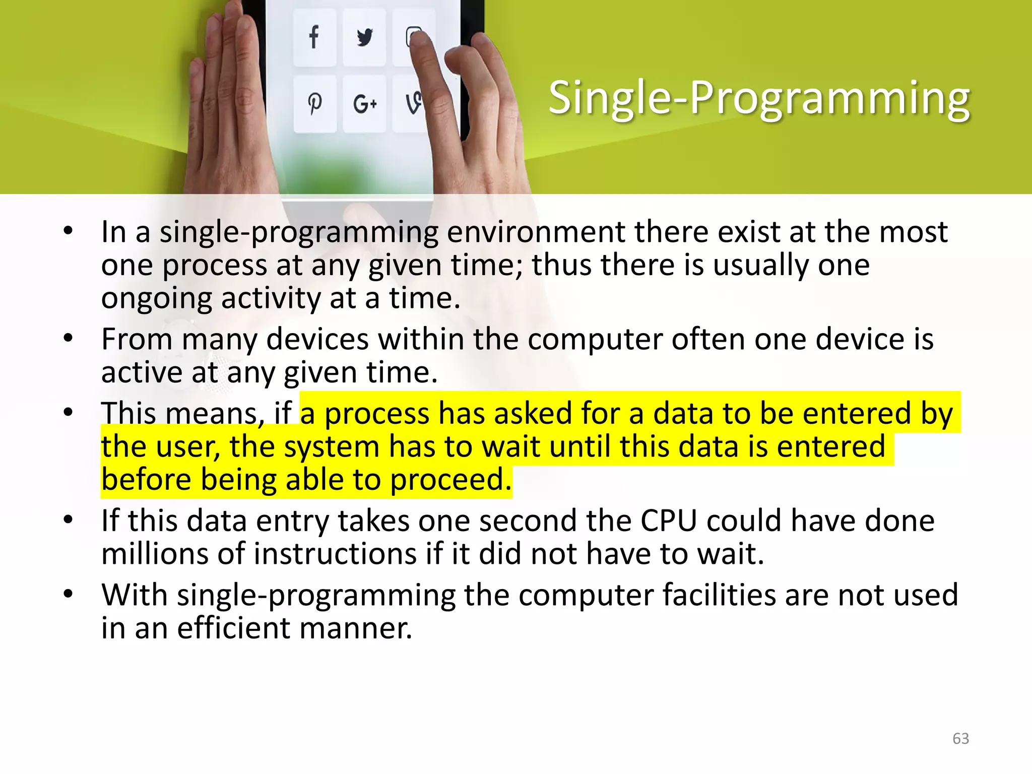 63
Single-Programming
• In a single-programming environment there exist at the most
one process at any given time; thus there is usually one
ongoing activity at a time.
• From many devices within the computer often one device is
active at any given time.
• This means, if a process has asked for a data to be entered by
the user, the system has to wait until this data is entered
before being able to proceed.
• If this data entry takes one second the CPU could have done
millions of instructions if it did not have to wait.
• With single-programming the computer facilities are not used
in an efficient manner.
 