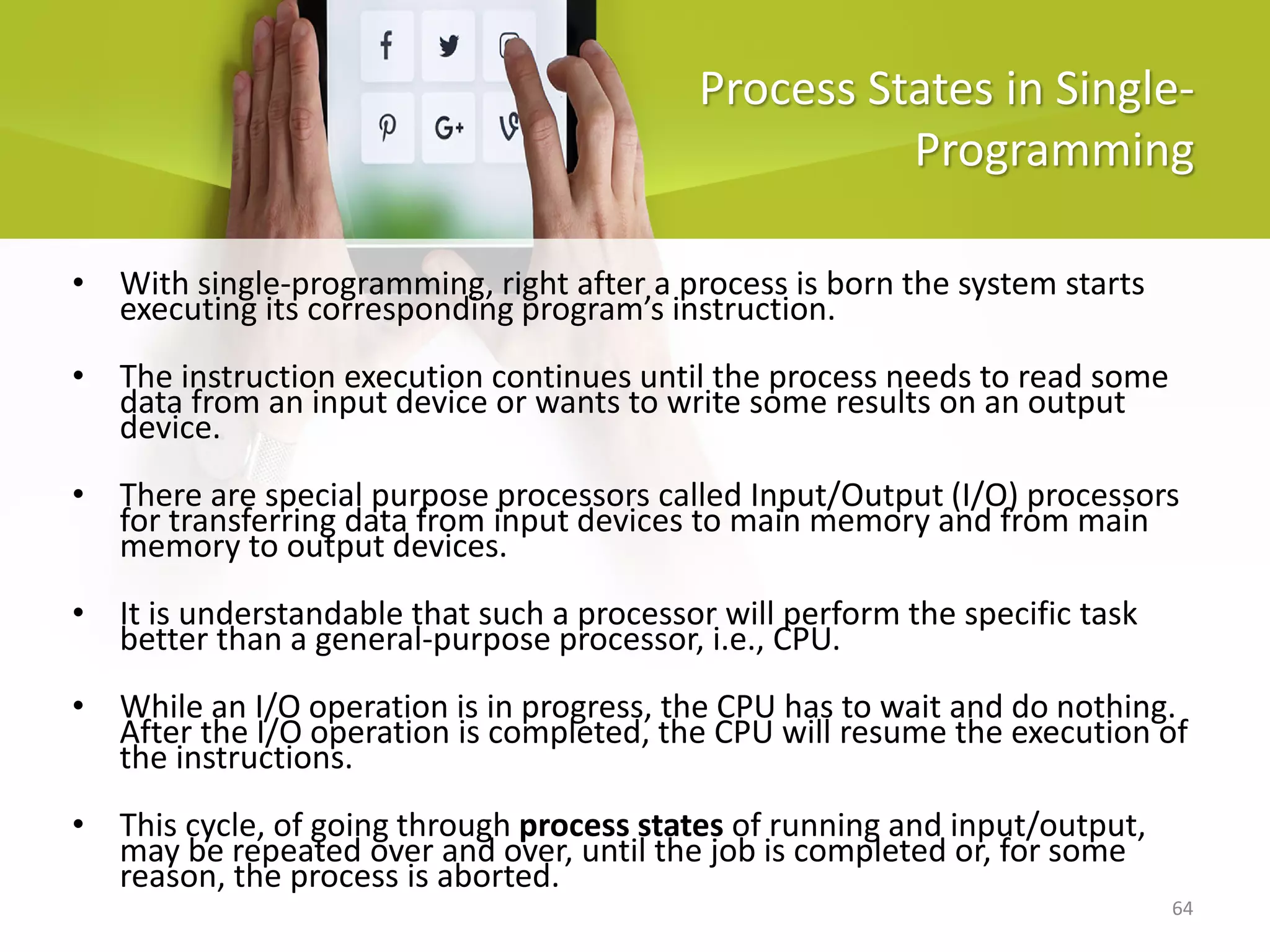 64
Process States in Single-
Programming
• With single-programming, right after a process is born the system starts
executing its corresponding program’s instruction.
• The instruction execution continues until the process needs to read some
data from an input device or wants to write some results on an output
device.
• There are special purpose processors called Input/Output (I/O) processors
for transferring data from input devices to main memory and from main
memory to output devices.
• It is understandable that such a processor will perform the specific task
better than a general-purpose processor, i.e., CPU.
• While an I/O operation is in progress, the CPU has to wait and do nothing.
After the I/O operation is completed, the CPU will resume the execution of
the instructions.
• This cycle, of going through process states of running and input/output,
may be repeated over and over, until the job is completed or, for some
reason, the process is aborted.
 