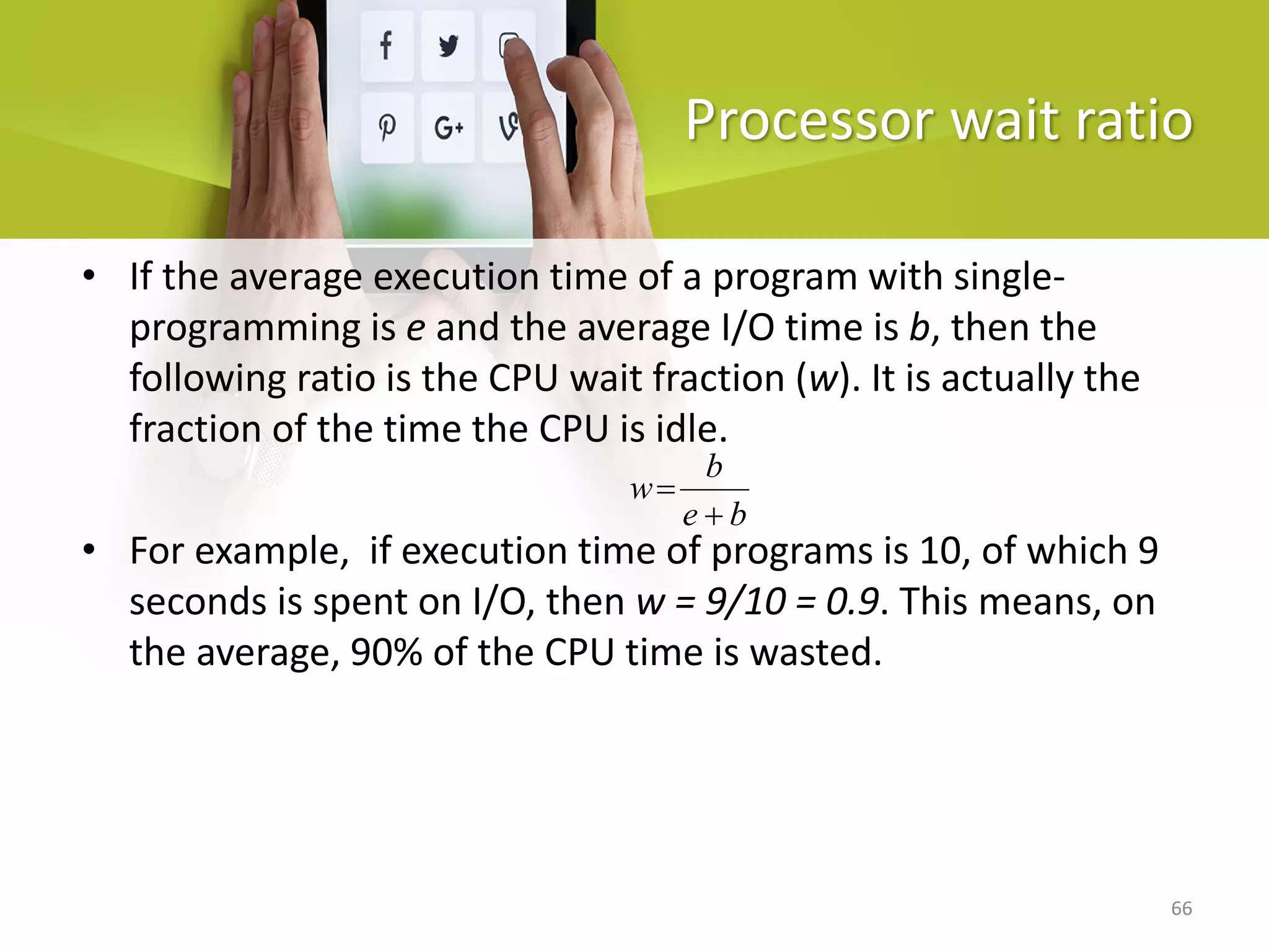 66
Processor wait ratio
b
e
b
w
+
=
• If the average execution time of a program with single-
programming is e and the average I/O time is b, then the
following ratio is the CPU wait fraction (w). It is actually the
fraction of the time the CPU is idle.
• For example, if execution time of programs is 10, of which 9
seconds is spent on I/O, then w = 9/10 = 0.9. This means, on
the average, 90% of the CPU time is wasted.
 