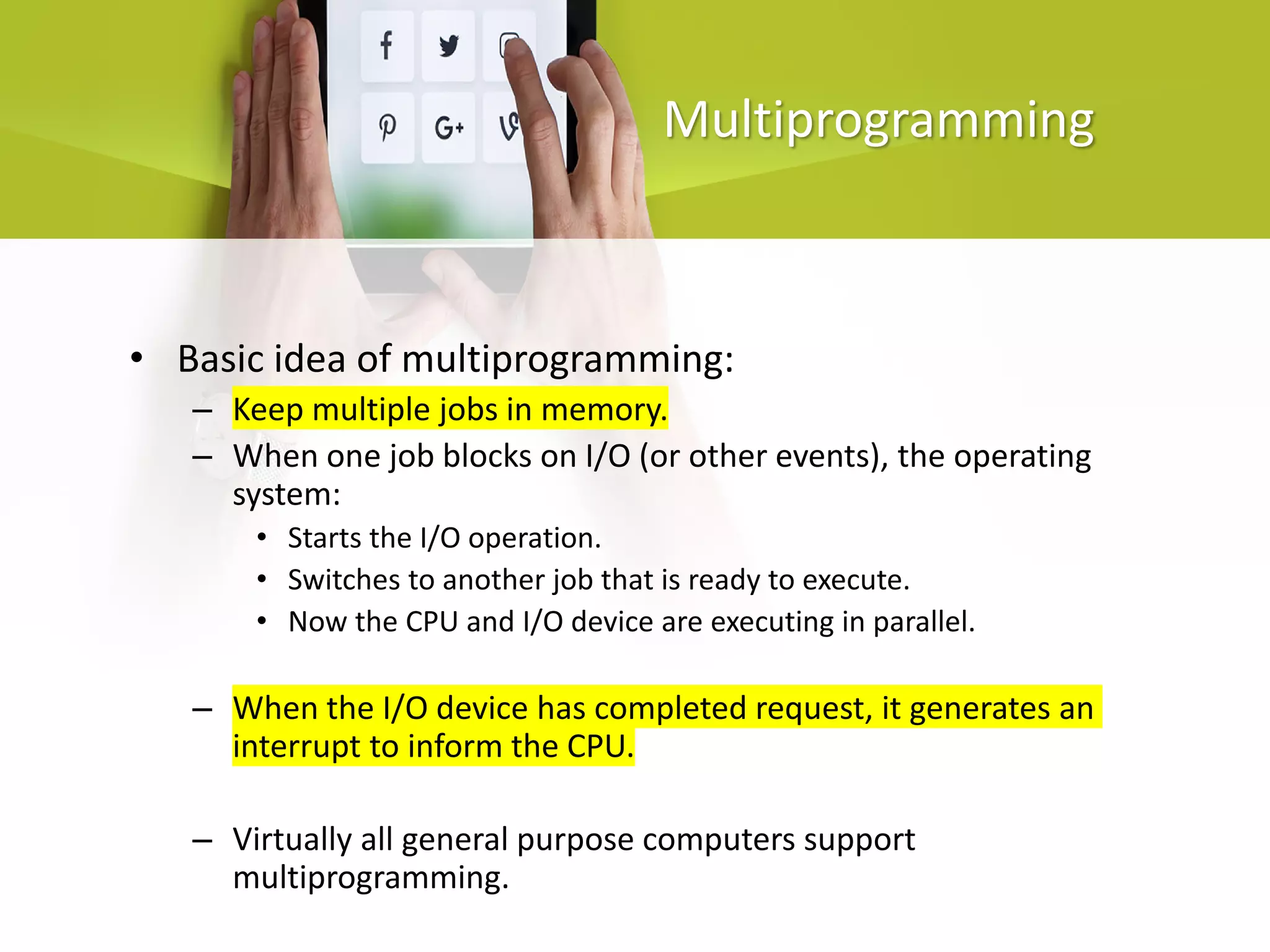 Multiprogramming
• Basic idea of multiprogramming:
– Keep multiple jobs in memory.
– When one job blocks on I/O (or other events), the operating
system:
• Starts the I/O operation.
• Switches to another job that is ready to execute.
• Now the CPU and I/O device are executing in parallel.
– When the I/O device has completed request, it generates an
interrupt to inform the CPU.
– Virtually all general purpose computers support
multiprogramming.
 