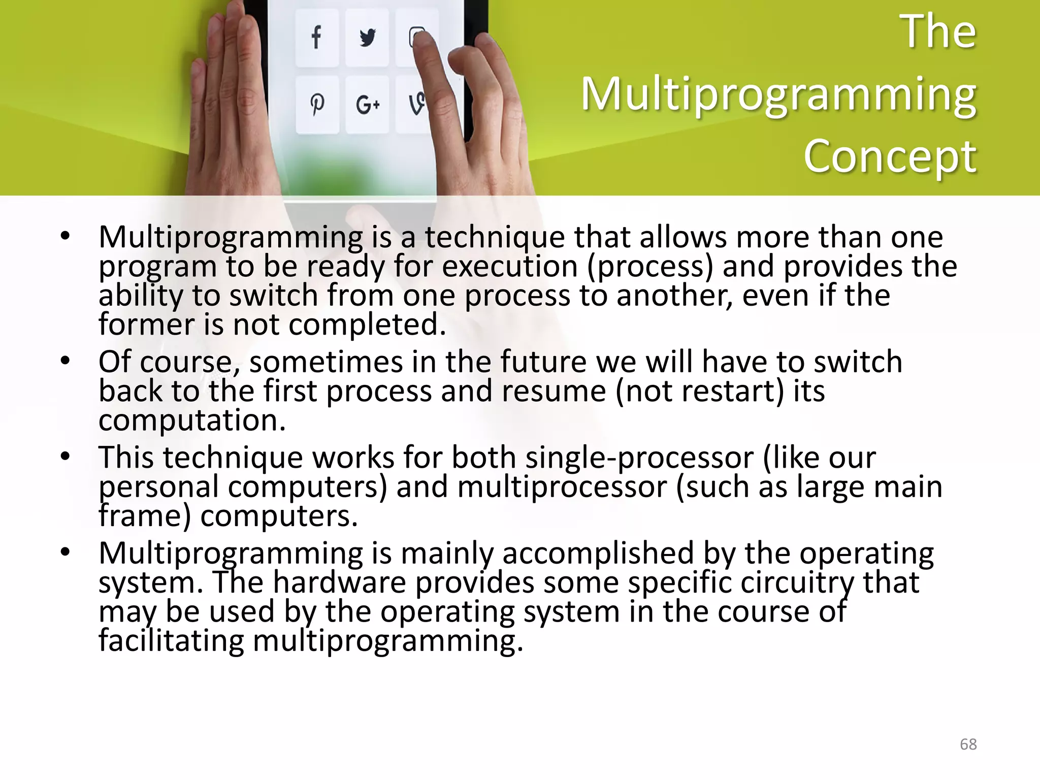 68
The
Multiprogramming
Concept
• Multiprogramming is a technique that allows more than one
program to be ready for execution (process) and provides the
ability to switch from one process to another, even if the
former is not completed.
• Of course, sometimes in the future we will have to switch
back to the first process and resume (not restart) its
computation.
• This technique works for both single-processor (like our
personal computers) and multiprocessor (such as large main
frame) computers.
• Multiprogramming is mainly accomplished by the operating
system. The hardware provides some specific circuitry that
may be used by the operating system in the course of
facilitating multiprogramming.
 