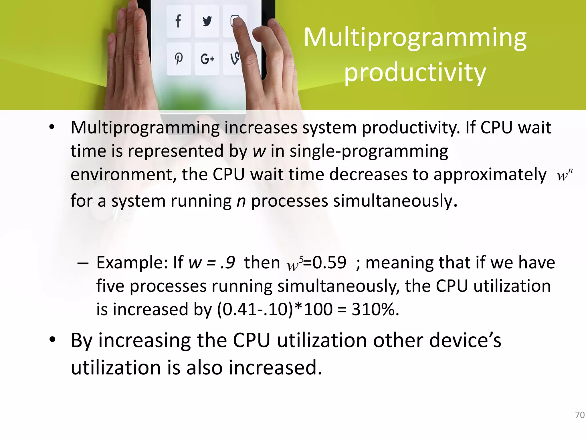 70
Multiprogramming
productivity
• Multiprogramming increases system productivity. If CPU wait
time is represented by w in single-programming
environment, the CPU wait time decreases to approximately
for a system running n processes simultaneously.
– Example: If w = .9 then =0.59 ; meaning that if we have
five processes running simultaneously, the CPU utilization
is increased by (0.41-.10)*100 = 310%.
• By increasing the CPU utilization other device’s
utilization is also increased.
n
w
5
w
 
