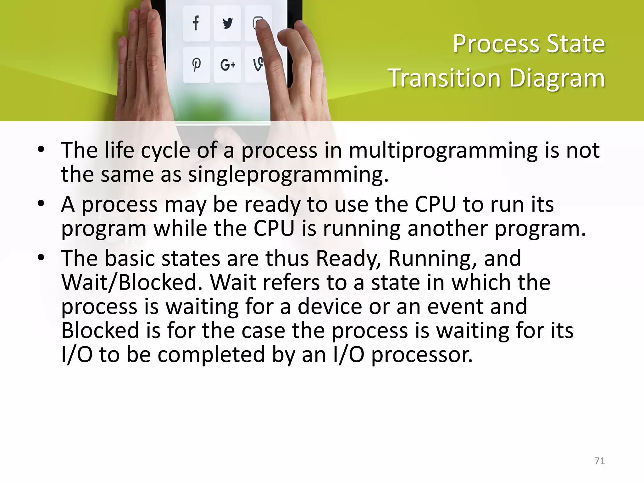 71
Process State
Transition Diagram
• The life cycle of a process in multiprogramming is not
the same as singleprogramming.
• A process may be ready to use the CPU to run its
program while the CPU is running another program.
• The basic states are thus Ready, Running, and
Wait/Blocked. Wait refers to a state in which the
process is waiting for a device or an event and
Blocked is for the case the process is waiting for its
I/O to be completed by an I/O processor.
 