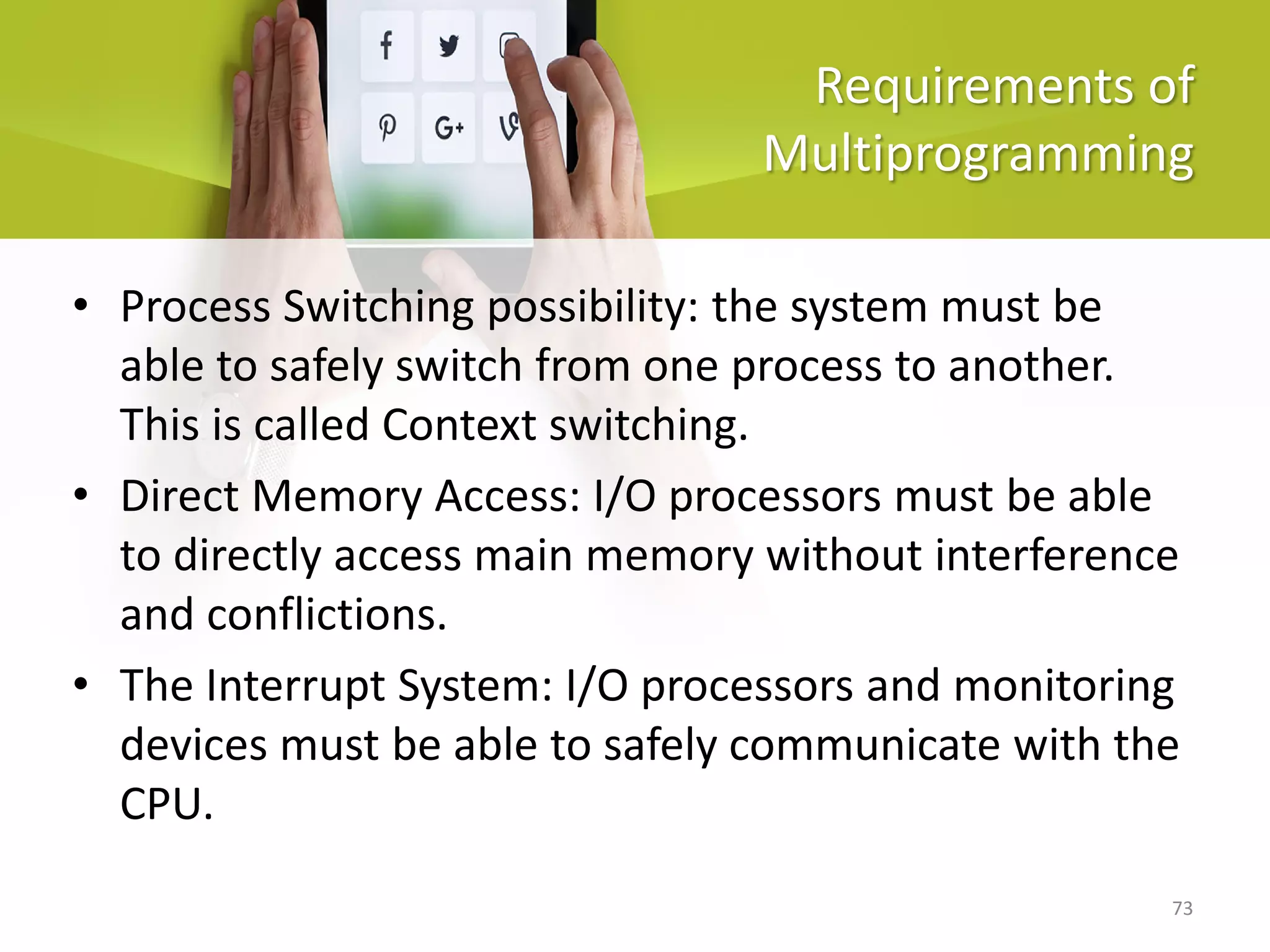 73
Requirements of
Multiprogramming
• Process Switching possibility: the system must be
able to safely switch from one process to another.
This is called Context switching.
• Direct Memory Access: I/O processors must be able
to directly access main memory without interference
and conflictions.
• The Interrupt System: I/O processors and monitoring
devices must be able to safely communicate with the
CPU.
 