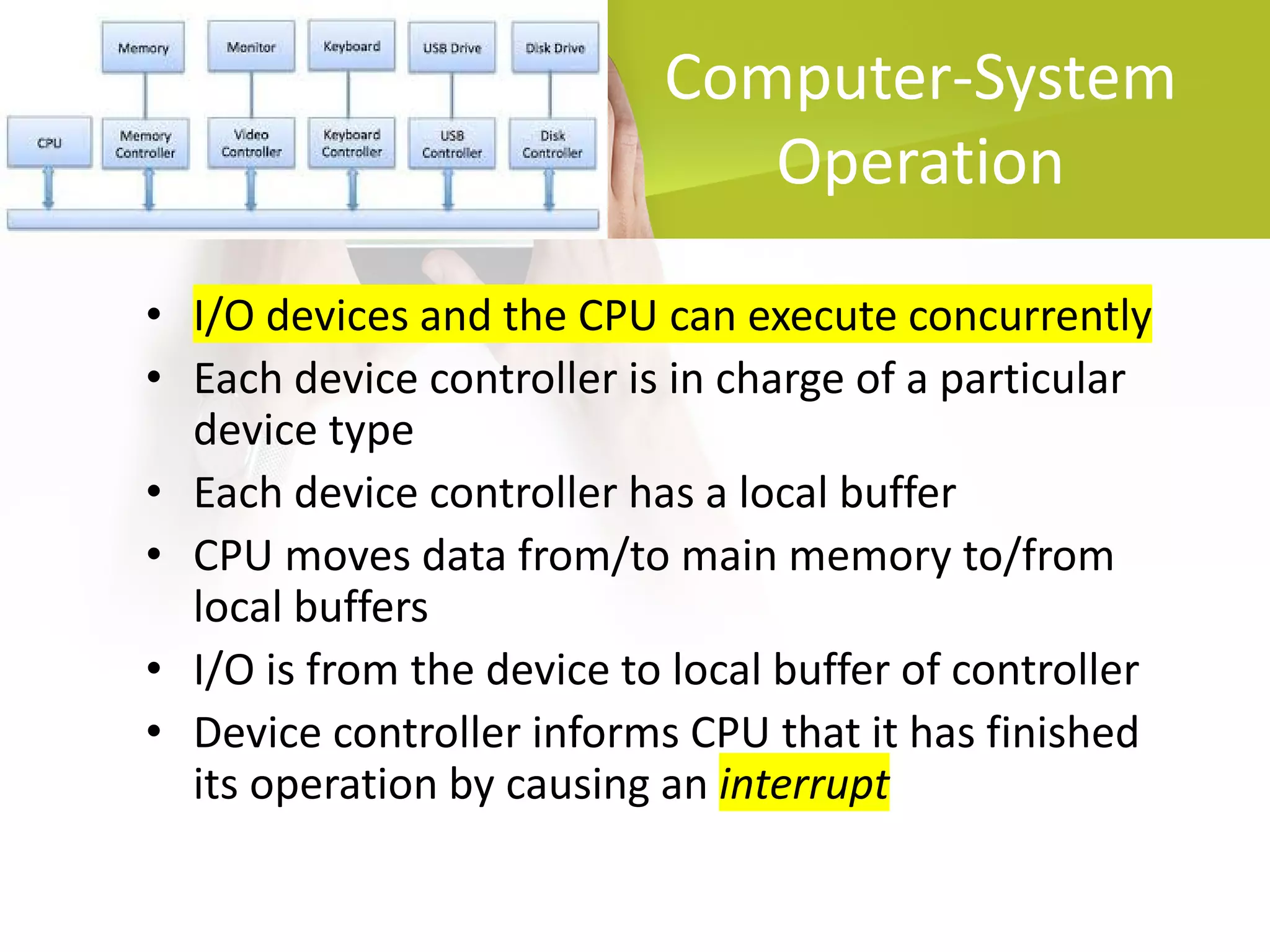 Computer-System
Operation
• I/O devices and the CPU can execute concurrently
• Each device controller is in charge of a particular
device type
• Each device controller has a local buffer
• CPU moves data from/to main memory to/from
local buffers
• I/O is from the device to local buffer of controller
• Device controller informs CPU that it has finished
its operation by causing an interrupt
 