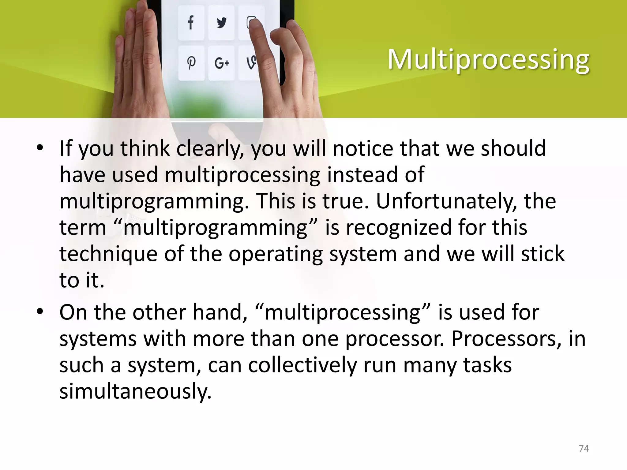 74
Multiprocessing
• If you think clearly, you will notice that we should
have used multiprocessing instead of
multiprogramming. This is true. Unfortunately, the
term “multiprogramming” is recognized for this
technique of the operating system and we will stick
to it.
• On the other hand, “multiprocessing” is used for
systems with more than one processor. Processors, in
such a system, can collectively run many tasks
simultaneously.
 