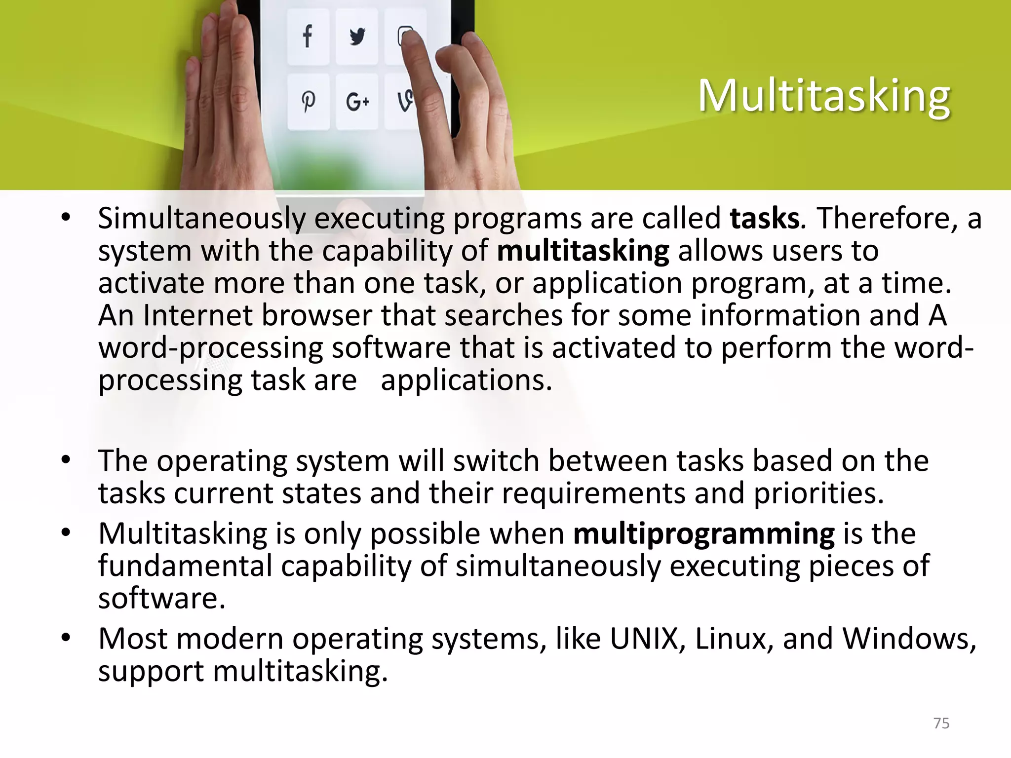 75
Multitasking
• Simultaneously executing programs are called tasks. Therefore, a
system with the capability of multitasking allows users to
activate more than one task, or application program, at a time.
An Internet browser that searches for some information and A
word-processing software that is activated to perform the word-
processing task are applications.
• The operating system will switch between tasks based on the
tasks current states and their requirements and priorities.
• Multitasking is only possible when multiprogramming is the
fundamental capability of simultaneously executing pieces of
software.
• Most modern operating systems, like UNIX, Linux, and Windows,
support multitasking.
 