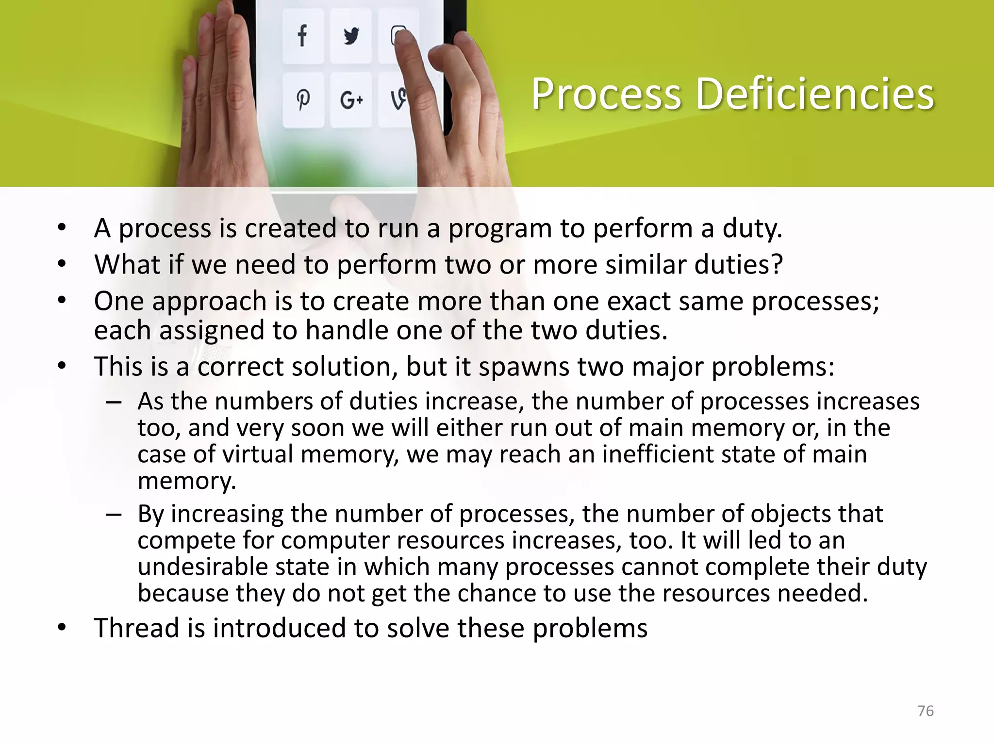 76
Process Deficiencies
• A process is created to run a program to perform a duty.
• What if we need to perform two or more similar duties?
• One approach is to create more than one exact same processes;
each assigned to handle one of the two duties.
• This is a correct solution, but it spawns two major problems:
– As the numbers of duties increase, the number of processes increases
too, and very soon we will either run out of main memory or, in the
case of virtual memory, we may reach an inefficient state of main
memory.
– By increasing the number of processes, the number of objects that
compete for computer resources increases, too. It will led to an
undesirable state in which many processes cannot complete their duty
because they do not get the chance to use the resources needed.
• Thread is introduced to solve these problems
 