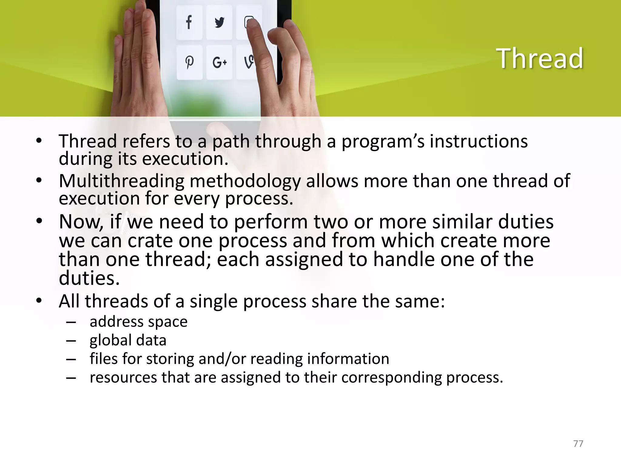 77
Thread
• Thread refers to a path through a program’s instructions
during its execution.
• Multithreading methodology allows more than one thread of
execution for every process.
• Now, if we need to perform two or more similar duties
we can crate one process and from which create more
than one thread; each assigned to handle one of the
duties.
• All threads of a single process share the same:
– address space
– global data
– files for storing and/or reading information
– resources that are assigned to their corresponding process.
 