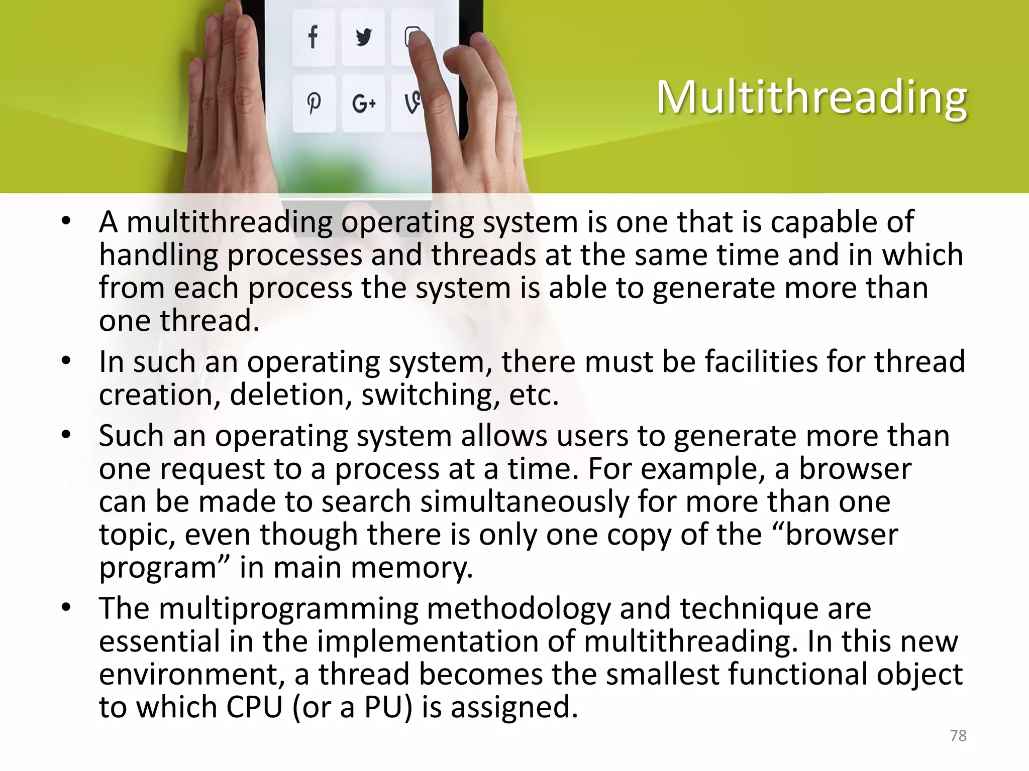 78
Multithreading
• A multithreading operating system is one that is capable of
handling processes and threads at the same time and in which
from each process the system is able to generate more than
one thread.
• In such an operating system, there must be facilities for thread
creation, deletion, switching, etc.
• Such an operating system allows users to generate more than
one request to a process at a time. For example, a browser
can be made to search simultaneously for more than one
topic, even though there is only one copy of the “browser
program” in main memory.
• The multiprogramming methodology and technique are
essential in the implementation of multithreading. In this new
environment, a thread becomes the smallest functional object
to which CPU (or a PU) is assigned.
 