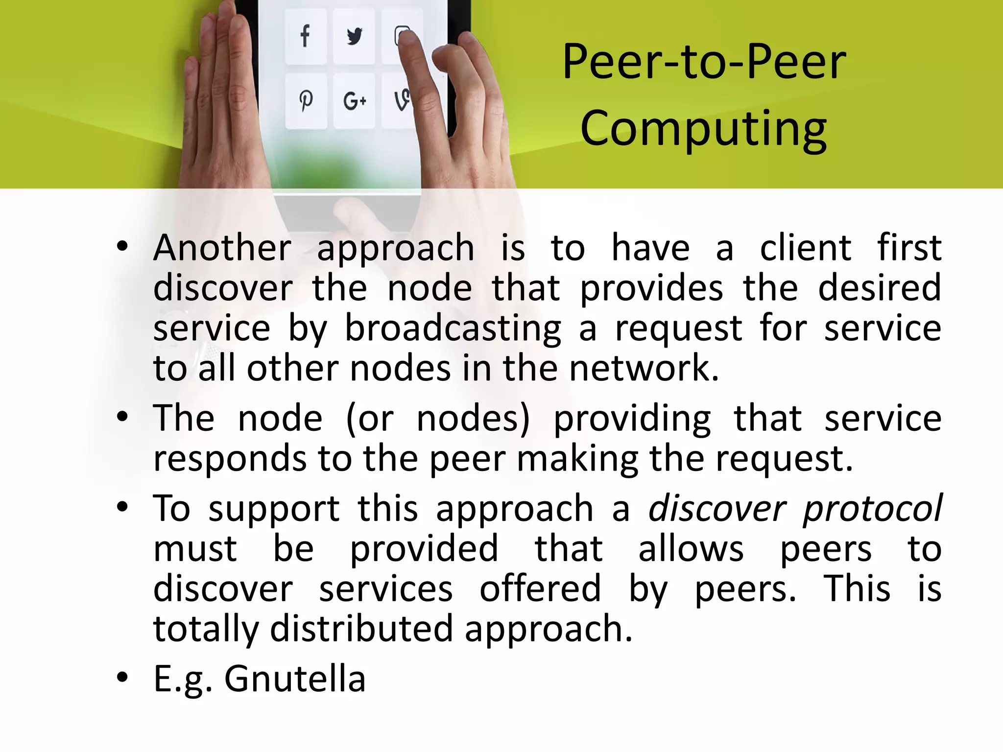 Peer-to-Peer
Computing
• Another approach is to have a client first
discover the node that provides the desired
service by broadcasting a request for service
to all other nodes in the network.
• The node (or nodes) providing that service
responds to the peer making the request.
• To support this approach a discover protocol
must be provided that allows peers to
discover services offered by peers. This is
totally distributed approach.
• E.g. Gnutella
 