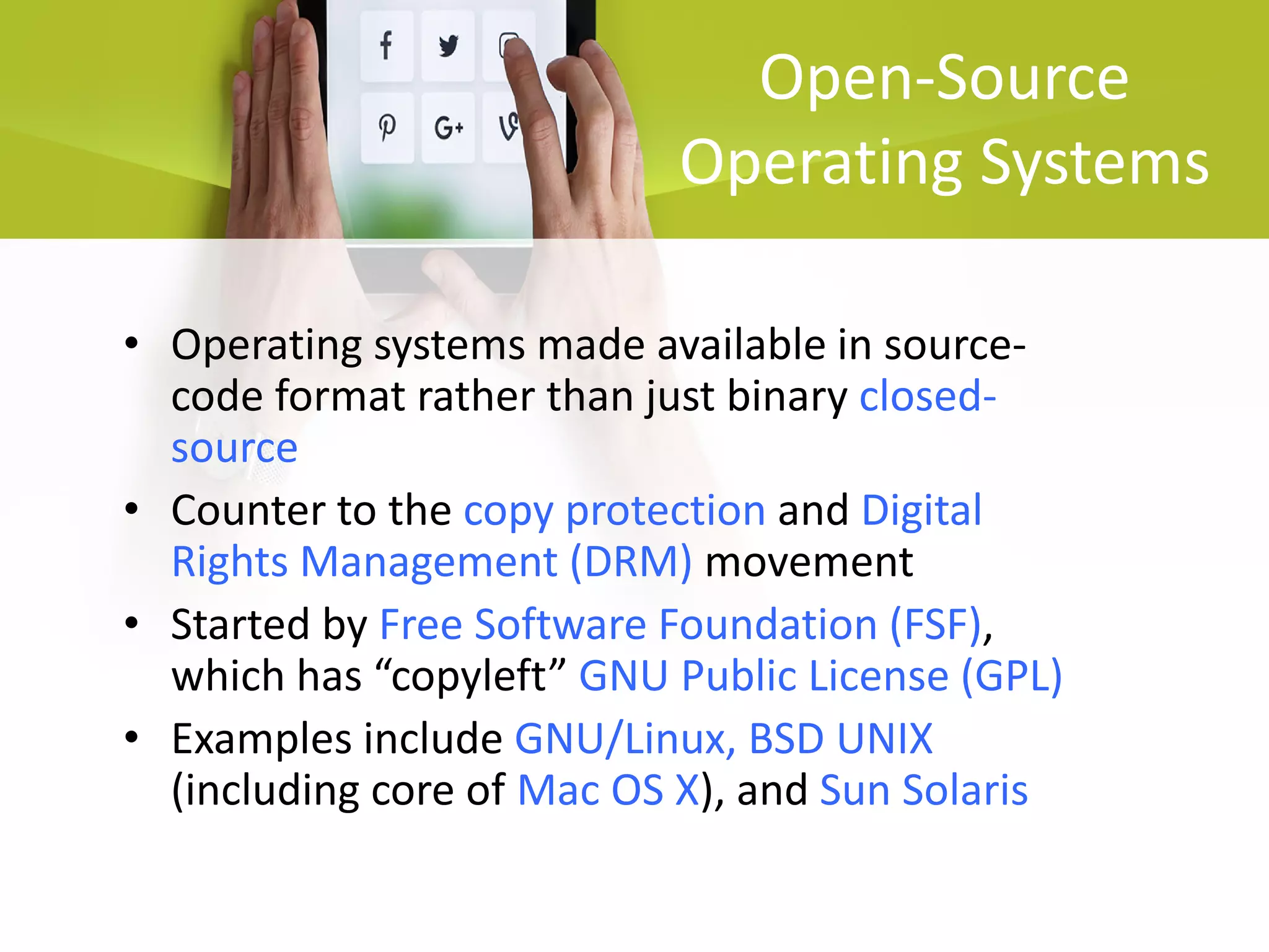 Open-Source
Operating Systems
• Operating systems made available in source-
code format rather than just binary closed-
source
• Counter to the copy protection and Digital
Rights Management (DRM) movement
• Started by Free Software Foundation (FSF),
which has “copyleft” GNU Public License (GPL)
• Examples include GNU/Linux, BSD UNIX
(including core of Mac OS X), and Sun Solaris
 
