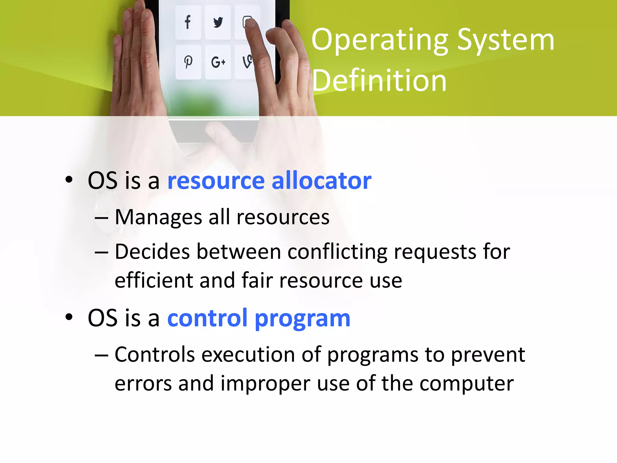 Operating System
Definition
• OS is a resource allocator
– Manages all resources
– Decides between conflicting requests for
efficient and fair resource use
• OS is a control program
– Controls execution of programs to prevent
errors and improper use of the computer
 