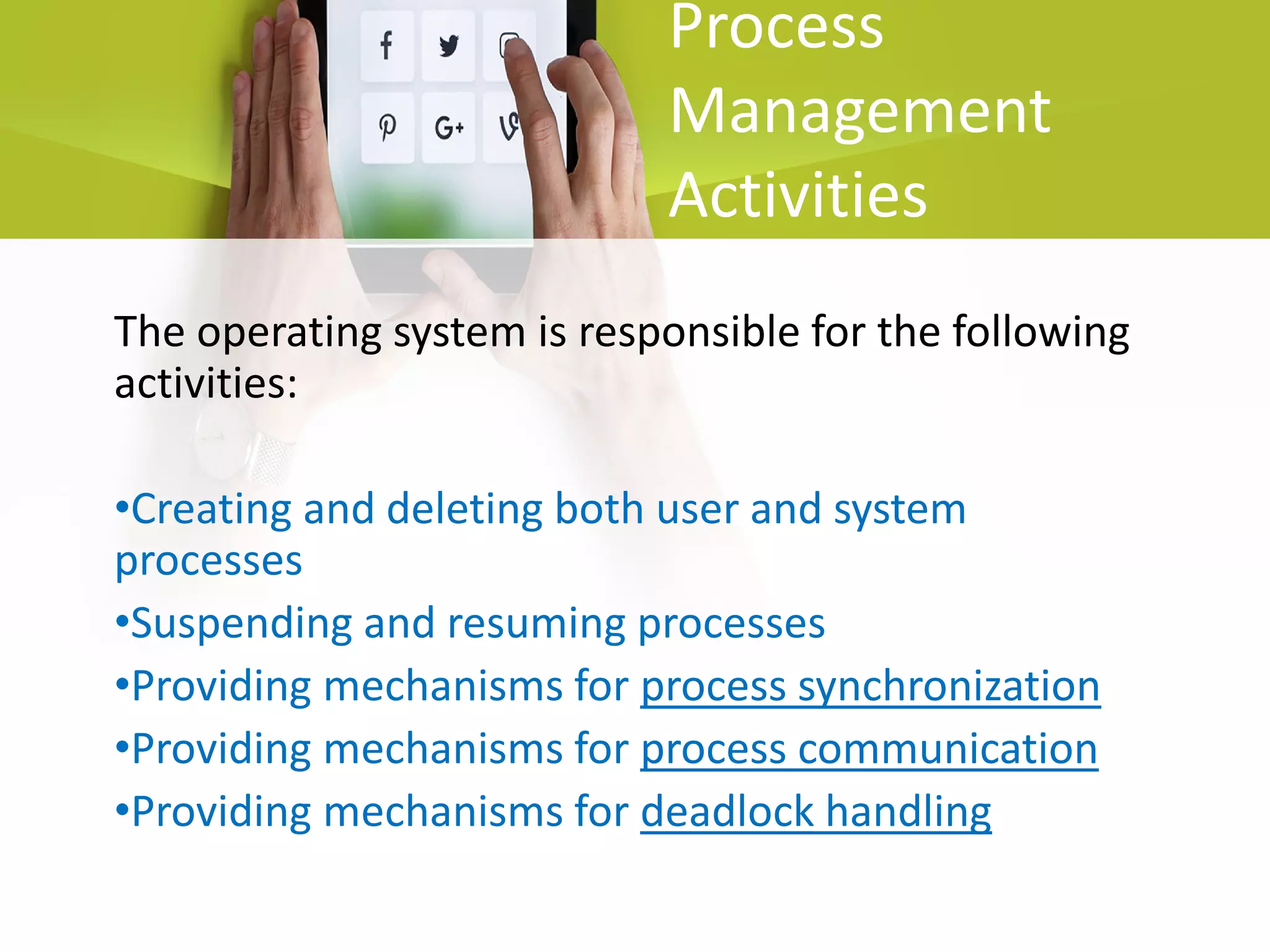 Process
Management
Activities
The operating system is responsible for the following
activities:
•Creating and deleting both user and system
processes
•Suspending and resuming processes
•Providing mechanisms for process synchronization
•Providing mechanisms for process communication
•Providing mechanisms for deadlock handling
 