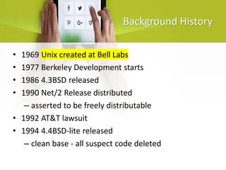 Background History
• 1969 Unix created at Bell Labs
• 1977 Berkeley Development starts
• 1986 4.3BSD released
• 1990 Net/2 Release distributed
– asserted to be freely distributable
• 1992 AT&T lawsuit
• 1994 4.4BSD-lite released
– clean base - all suspect code deleted
 
