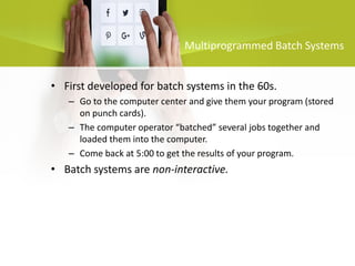 • First developed for batch systems in the 60s.
– Go to the computer center and give them your program (stored
on punch cards).
– The computer operator “batched” several jobs together and
loaded them into the computer.
– Come back at 5:00 to get the results of your program.
• Batch systems are non-interactive.
Multiprogrammed Batch Systems
 