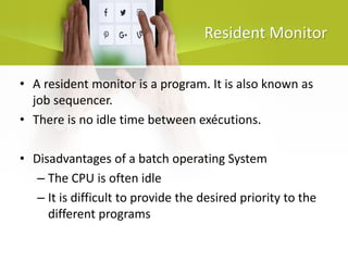 Resident Monitor
• A resident monitor is a program. It is also known as
job sequencer.
• There is no idle time between exécutions.
• Disadvantages of a batch operating System
– The CPU is often idle
– It is difficult to provide the desired priority to the
different programs
 