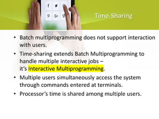 Time-Sharing
• Batch multiprogramming does not support interaction
with users.
• Time-sharing extends Batch Multiprogramming to
handle multiple interactive jobs –
it’s Interactive Multiprogramming.
• Multiple users simultaneously access the system
through commands entered at terminals.
• Processor’s time is shared among multiple users.
 