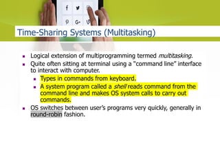 Time-Sharing Systems (Multitasking)
 Logical extension of multiprogramming termed multitasking.
 Quite often sitting at terminal using a “command line” interface
to interact with computer.
 Types in commands from keyboard.
 A system program called a shell reads command from the
command line and makes OS system calls to carry out
commands.
 OS switches between user’s programs very quickly, generally in
round-robin fashion.
 