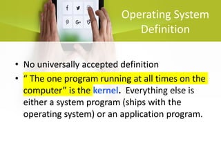Operating System
Definition
• No universally accepted definition
• “ The one program running at all times on the
computer” is the kernel. Everything else is
either a system program (ships with the
operating system) or an application program.
 