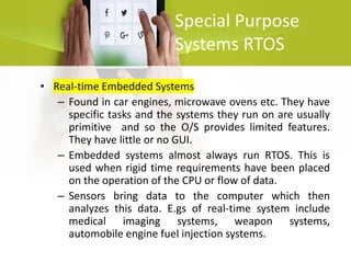 Special Purpose
Systems RTOS
• Real-time Embedded Systems
– Found in car engines, microwave ovens etc. They have
specific tasks and the systems they run on are usually
primitive and so the O/S provides limited features.
They have little or no GUI.
– Embedded systems almost always run RTOS. This is
used when rigid time requirements have been placed
on the operation of the CPU or flow of data.
– Sensors bring data to the computer which then
analyzes this data. E.gs of real-time system include
medical imaging systems, weapon systems,
automobile engine fuel injection systems.
 