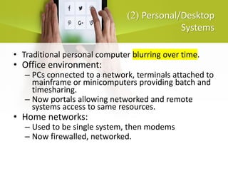 )
2
( Personal/Desktop
Systems
• Traditional personal computer blurring over time.
• Office environment:
– PCs connected to a network, terminals attached to
mainframe or minicomputers providing batch and
timesharing.
– Now portals allowing networked and remote
systems access to same resources.
• Home networks:
– Used to be single system, then modems
– Now firewalled, networked.
 