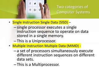 Two categories of
Computer Systems
• Single Instruction Single Data (SISD) –
–single processor executes a single
instruction sequence to operate on data
stored in a single memory.
–This is a Uniprocessor.
• Multiple Instruction Multiple Data (MIMD) -
–a set of processors simultaneously execute
different instruction sequences on different
data sets.
–This is a Multiprocessor.
 