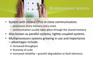 Multiprocessor Systems
• System with several CPUs in close communication:
– processors share memory and a clock.
– communication usually takes place through the shared memory.
• Also known as parallel systems, tightly-coupled systems.
• Multiprocessors systems growing in use and importance
– advantages include:
 Increased throughput
 Economy of scale
 Increased reliability – graceful degradation or fault tolerance.
 