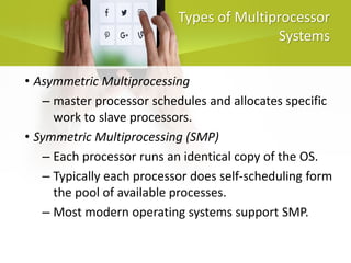 Types of Multiprocessor
Systems
• Asymmetric Multiprocessing
– master processor schedules and allocates specific
work to slave processors.
• Symmetric Multiprocessing (SMP)
– Each processor runs an identical copy of the OS.
– Typically each processor does self-scheduling form
the pool of available processes.
– Most modern operating systems support SMP.
 