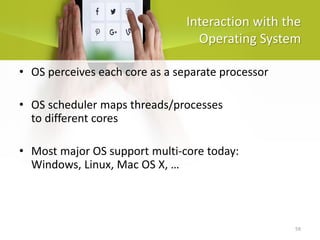 59
Interaction with the
Operating System
• OS perceives each core as a separate processor
• OS scheduler maps threads/processes
to different cores
• Most major OS support multi-core today:
Windows, Linux, Mac OS X, …
 