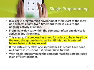63
Single-Programming
• In a single-programming environment there exist at the most
one process at any given time; thus there is usually one
ongoing activity at a time.
• From many devices within the computer often one device is
active at any given time.
• This means, if a process has asked for a data to be entered by
the user, the system has to wait until this data is entered
before being able to proceed.
• If this data entry takes one second the CPU could have done
millions of instructions if it did not have to wait.
• With single-programming the computer facilities are not used
in an efficient manner.
 