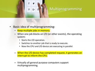 Multiprogramming
• Basic idea of multiprogramming:
– Keep multiple jobs in memory.
– When one job blocks on I/O (or other events), the operating
system:
• Starts the I/O operation.
• Switches to another job that is ready to execute.
• Now the CPU and I/O device are executing in parallel.
– When the I/O device has completed request, it generates an
interrupt to inform the CPU.
– Virtually all general purpose computers support
multiprogramming.
 