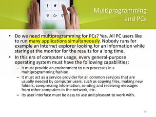 69
Multiprogramming
and PCs
• Do we need multiprogramming for PCs? Yes. All PC users like
to run many applications simultaneously. Nobody runs for
example an Internet explorer looking for an information while
staring at the monitor for the results for a long time.
• In this era of computer usage, every general-purpose
operating system must have the following capabilities:
– It must provide an environment to run processes in a
multiprogramming fashion.
– It must act as a service provider for all common services that are
usually needed by computer users, such as copying files, making new
folders, compressing information, sending and receiving messages
from other computers in the network, etc.
– Its user interface must be easy to use and pleasant to work with.
 