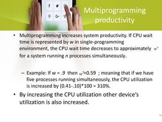 70
Multiprogramming
productivity
• Multiprogramming increases system productivity. If CPU wait
time is represented by w in single-programming
environment, the CPU wait time decreases to approximately
for a system running n processes simultaneously.
– Example: If w = .9 then =0.59 ; meaning that if we have
five processes running simultaneously, the CPU utilization
is increased by (0.41-.10)*100 = 310%.
• By increasing the CPU utilization other device’s
utilization is also increased.
n
w
5
w
 