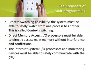 73
Requirements of
Multiprogramming
• Process Switching possibility: the system must be
able to safely switch from one process to another.
This is called Context switching.
• Direct Memory Access: I/O processors must be able
to directly access main memory without interference
and conflictions.
• The Interrupt System: I/O processors and monitoring
devices must be able to safely communicate with the
CPU.
 