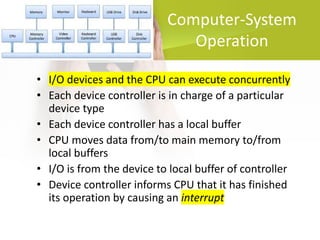Computer-System
Operation
• I/O devices and the CPU can execute concurrently
• Each device controller is in charge of a particular
device type
• Each device controller has a local buffer
• CPU moves data from/to main memory to/from
local buffers
• I/O is from the device to local buffer of controller
• Device controller informs CPU that it has finished
its operation by causing an interrupt
 
