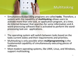 75
Multitasking
• Simultaneously executing programs are called tasks. Therefore, a
system with the capability of multitasking allows users to
activate more than one task, or application program, at a time.
An Internet browser that searches for some information and A
word-processing software that is activated to perform the word-
processing task are applications.
• The operating system will switch between tasks based on the
tasks current states and their requirements and priorities.
• Multitasking is only possible when multiprogramming is the
fundamental capability of simultaneously executing pieces of
software.
• Most modern operating systems, like UNIX, Linux, and Windows,
support multitasking.
 