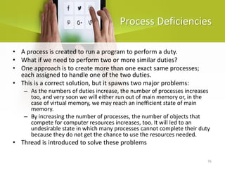 76
Process Deficiencies
• A process is created to run a program to perform a duty.
• What if we need to perform two or more similar duties?
• One approach is to create more than one exact same processes;
each assigned to handle one of the two duties.
• This is a correct solution, but it spawns two major problems:
– As the numbers of duties increase, the number of processes increases
too, and very soon we will either run out of main memory or, in the
case of virtual memory, we may reach an inefficient state of main
memory.
– By increasing the number of processes, the number of objects that
compete for computer resources increases, too. It will led to an
undesirable state in which many processes cannot complete their duty
because they do not get the chance to use the resources needed.
• Thread is introduced to solve these problems
 