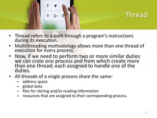 77
Thread
• Thread refers to a path through a program’s instructions
during its execution.
• Multithreading methodology allows more than one thread of
execution for every process.
• Now, if we need to perform two or more similar duties
we can crate one process and from which create more
than one thread; each assigned to handle one of the
duties.
• All threads of a single process share the same:
– address space
– global data
– files for storing and/or reading information
– resources that are assigned to their corresponding process.
 