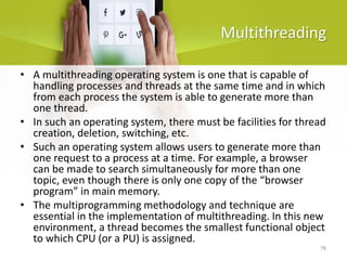 78
Multithreading
• A multithreading operating system is one that is capable of
handling processes and threads at the same time and in which
from each process the system is able to generate more than
one thread.
• In such an operating system, there must be facilities for thread
creation, deletion, switching, etc.
• Such an operating system allows users to generate more than
one request to a process at a time. For example, a browser
can be made to search simultaneously for more than one
topic, even though there is only one copy of the “browser
program” in main memory.
• The multiprogramming methodology and technique are
essential in the implementation of multithreading. In this new
environment, a thread becomes the smallest functional object
to which CPU (or a PU) is assigned.
 